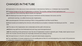 CHANGES IN THE TUBE
(i) Implantation in the tube occurs more commonly in intercolumnar fashion,i.e. in between two mucosal folds.
(ii) Decidual change at the site of implantation is minimal. The muscles undergo limited hyperplasia and
hypertrophy but more stretching. Blood vessels are engorged.
(iii) The blastocyst burrows through the mucous membrane and lies between the lumen and the
peritoneal covering—so-called intramuscular implantation.
(iv) A pseudocapsule is formed consisting of fibrin, lining epithelium and few muscle fibers.
(v) Blood vessels are eroded by the chorionic villi and blood accumulates in between the blastocyst and the serous
coat.
(vi) The tube on the implantation site is distended and the wall is thinned out.
(vii) Blood may spill from the fimbriated end and may cause hemoperitoneum.
(viii) The stretching of the peritoneum over the site of implantation results in episodic pain. Finally, tubal rupture occurs
when the muscles and the serosa are maximally stretched and undergo necrosis.
(ix) Hemoperitoneum is found in all cases of ruptured tubal ectopic pregnancy.
(x) The trophoblasts of ectopic pregnancy do not usually grow as that of a normal pregnancy. As a result, hCG production
is inadequate compared to a normal pregnancy.
 