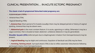 CLINICAL PRESENTATION… IN ACUTE ECTOPIC PREGNANCY
• The classic triad of symptomsof disturbed tubal pregnancy are:
• Abdominal pain (100%)
• Amenorrhea (75%)
• Vaginal bleeding (70%).
•  Amenorrhea: Short period of 6–8 weeks (usually); there may be delayed period or history of vaginal
spotting. Amenorrhea may be absent even.
•  Abdominal pain is the most constant feature. It is acute, agonizing or colicky. Otherwise it may be a
vague soreness. Pain is located at lower abdomen: unilateral, bilateral or may be generalized.
• Shoulder tip pain (25%) (referred pain due to diaphragmatic irritation from hemoperitoneum) may be
present.
•  Vaginal bleeding may be slight and continuous. Expulsion of decidual cast (5%) may be there
•  Vomiting, fainting attack. Syncopal attack (10%) is due to reflex vasomotor disturbances following
peritoneal irritation from hemoperitoneum.
 