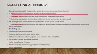 SIGNS/ CLINICAL FINDINGS
• General look (diagnostic): The patient lies quiet and conscious, perspires and looks blanched.
•  Pallor: Severe and proportionate to the amount of internal hemorrhage.
•  Features of shock: Pulse—rapid and feeble, hypotension, extremities—cold clammy.
•  Abdominal examination: Abdomen (lower abdomen)—tense, tumid, tender. No mass is usually
• felt, shifting dullness present, bowels may be distended. Muscle guard—usually absent.
•  Pelvic examination is less informative due to extreme tenderness and it may precipitate more intraperitoneal hemorrhage
due to manipulation.
• The findings are:
• (i) Vaginal mucosa—blanched white.
• (ii) Uterus seems normal in size or slightly bulky.
• (iii) Extreme tenderness on fornix palpation or on movement of the cervix(75%)
• (iv) No mass is usually felt through the fornix.
• (v) The uterus floats as if in water.
• Caution: Vaginal examination may precipitate more hemorrhage
due to manipulation.
 