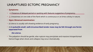 UNRAPTURED ECTOPIC PREGNANCY
• Symptoms:
•  Presence of delayed period or spotting with features suggestive of pregnancy.
•  Uneasiness on one side of the flank which is continuous or at times colicky in nature.
• Signs: Bimanual examination:
• (i) Uterus is usually soft showing evidence of early pregnancy.
• (ii) A pulsatile small, well-circumscribed tender mass may be felt through one fornix
separated from
the uterus.
• The palpation should be gentle, else rupture may precipitate and massive intraperitoneal
hemorrhage when shock and collapse may occur dramatically.
 