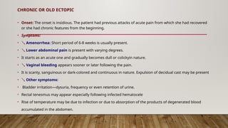 CHRONIC OR OLD ECTOPIC
• Onset: The onset is insidious. The patient had previous attacks of acute pain from which she had recovered
or she had chronic features from the beginning.
• Symptoms:
•  Amenorrhea: Short period of 6-8 weeks is usually present.
•  Lower abdominal pain is present with varying degrees.
• It starts as an acute one and gradually becomes dull or colickyin nature.
•  Vaginal bleeding appears sooner or later following the pain.
• It is scanty, sanguinous or dark-colored and continuous in nature. Expulsion of decidual cast may be present
•  Other symptoms:
• Bladder irritation—dysuria, frequency or even retention of urine.
• Rectal tenesmus may appear especially following infected hematocele
• Rise of temperature may be due to infection or due to absorption of the products of degenerated blood
accumulated in the abdomen.
 