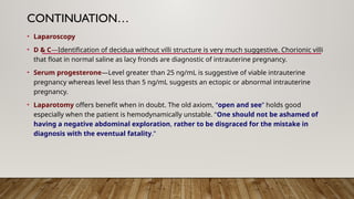 CONTINUATION…
• Laparoscopy
• D & C—Identification of decidua without villi structure is very much suggestive. Chorionic villi
that float in normal saline as lacy fronds are diagnostic of intrauterine pregnancy.
• Serum progesterone—Level greater than 25 ng/mL is suggestive of viable intrauterine
pregnancy whereas level less than 5 ng/mL suggests an ectopic or abnormal intrauterine
pregnancy.
• Laparotomy offers benefit when in doubt. The old axiom, “open and see” holds good
especially when the patient is hemodynamically unstable. “One should not be ashamed of
having a negative abdominal exploration, rather to be disgraced for the mistake in
diagnosis with the eventual fatality.”
 
