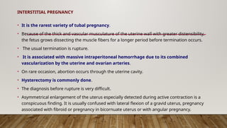 INTERSTITIAL PREGNANCY
• It is the rarest variety of tubal pregnancy.
• Because of the thick and vascular musculature of the uterine wall with greater distensibility,
the fetus grows dissecting the muscle fibers for a longer period before termination occurs.
• The usual termination is rupture.
• It is associated with massive intraperitoneal hemorrhage due to its combined
vascularization by the uterine and ovarian arteries.
• On rare occasion, abortion occurs through the uterine cavity.
• Hysterectomy is commonly done.
• The diagnosis before rupture is very difficult.
• Asymmetrical enlargement of the uterus especially detected during active contraction is a
conspicuous finding. It is usually confused with lateral flexion of a gravid uterus, pregnancy
associated with fibroid or pregnancy in bicornuate uterus or with angular pregnancy.
 