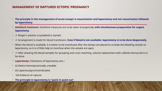 MANAGEMENT OF RAPTURED ECTOPIC PREGNANCY
• The principle in the management of acute ectopic is resuscitation and laparotomy and not resuscitation followed
by laparotomy.
• Antishock treatment: Antishock measures are to be taken energetically with simultaneous preparation for urgent
laparotomy.
•  Ringer’s solution (crystalloid) is started
•  Arrangement is made for blood transfusion. Even if blood is not available, laparotomy is to be done desperately.
• When the blood is available, it is better to be transfused after the clamps are placed to occlude the bleeding vessels on
laparotomy, as it is of little help to transfuse when the vessels are open.
•  After drawing the blood samples for grouping and cross matching, volume replacement with colloids (hemaccel) is to
be done.
• Laparotomy: Indications of laparotomy are—
• (i) Patient hemodynamically unstable.
• (ii) Laparoscopycontraindicated.
• (iii) Evidence of rupture.
• The principle in laparotomy is “quick in quick out”
 