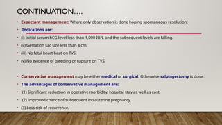 CONTINUATION….
• Expectant management: Where only observation is done hoping spontaneous resolution.
• Indications are:
• (i) Initial serum hCG level less than 1,000 IU/L and the subsequent levels are falling.
• (ii) Gestation sac size less than 4 cm.
• (iii) No fetal heart beat on TVS.
• (v) No evidence of bleeding or rupture on TVS.
• Conservative management may be either medical or surgical. Otherwise salpingectomy is done.
• The advantages of conservative management are:
• (1) Significant reduction in operative morbidity, hospital stay as well as cost.
• (2) Improved chance of subsequent intrauterine pregnancy
• (3) Less risk of recurrence.
 