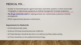 MEDICAL MX…
• Number of chemotherapeutic agents have been used either systemic or direct local (under
sonographic or laparoscopic guidance) as medical management of ectopic pregnancy.
• The drugs commonly used for salpingocentesis are: methotrexate, potassium chloride,
prostaglandin
• (PGF2), hyperosmolar glucose or actinomycin.
Requirements For Medical Mx
• (i) Hemodynamically stable.
• (ii) Serum hCG level should be less than 3,000 IU/L.
• (iii) Tubal diameter should be less than 4 cm without any fetal cardiac activity.
• (iv) There should be no intra-abdominal hemorrhage.
 