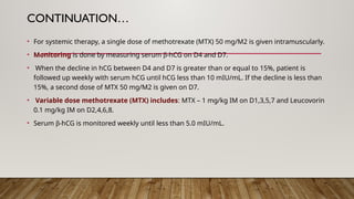 CONTINUATION…
• For systemic therapy, a single dose of methotrexate (MTX) 50 mg/M2 is given intramuscularly.
• Monitoring is done by measuring serum b-hCG on D4 and D7.
• When the decline in hCG between D4 and D7 is greater than or equal to 15%, patient is
followed up weekly with serum hCG until hCG less than 10 mIU/mL. If the decline is less than
15%, a second dose of MTX 50 mg/M2 is given on D7.
• Variable dose methotrexate (MTX) includes: MTX – 1 mg/kg IM on D1,3,5,7 and Leucovorin
0.1 mg/kg IM on D2,4,6,8.
• Serum b-hCG is monitored weekly until less than 5.0 mIU/mL.
 