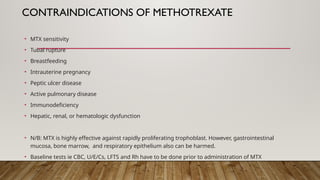 CONTRAINDICATIONS OF METHOTREXATE
• MTX sensitivity
• Tubal rupture
• Breastfeeding
• Intrauterine pregnancy
• Peptic ulcer disease
• Active pulmonary disease
• Immunodeficiency
• Hepatic, renal, or hematologic dysfunction
• N/B: MTX is highly effective against rapidly proliferating trophoblast. However, gastrointestinal
mucosa, bone marrow, and respiratory epithelium also can be harmed.
• Baseline tests ie CBC, U/E/Cs, LFTS and Rh have to be done prior to administration of MTX
 