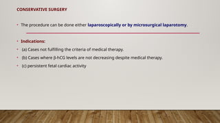 CONSERVATIVE SURGERY
• The procedure can be done either laparoscopically or by microsurgical laparotomy.
• Indications:
• (a) Cases not fulfilling the criteria of medical therapy.
• (b) Cases where b-hCG levels are not decreasing despite medical therapy.
• (c) persistent fetal cardiac activity
 