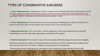 TYPES OF CONSERVATIVE SURGERIES
• 1. Linear Salpingostomy: A longitudinal incision is made on the antimesenteric border directly over the site
of ectopic pregnancy. After removing the products, the incision line is kept open to be healed later on by
secondary intention. Hemostasis is achieved by electrocautery or laser.
• 2. Linear Salpingotomy: The procedures are the same as those of salpingostomy. But the incision line is
closed in two layers with 7-0 interrupted vicryl sutures. This is not commonly done.
• 3. Segmental Resection: This is of choice in isthmic pregnancy. End-to-end anastomosis can be done
immediately or at a later date after appropriate counseling of the patient.
• 4. Fimbrial Expression: This is ideal in cases of distal ampullary (fimbrial) pregnancy and is done digitally.
• Following conservative surgery or medical treatment, estimation of b-hCG should be done weekly till the
value becomes less than 5.0 mlU/mL. Additional monitoring by TVS is preferred.
• Following laparoscopic salpingostomy, persistent ectopic pregnancy ranges between 4% and 20%.
 