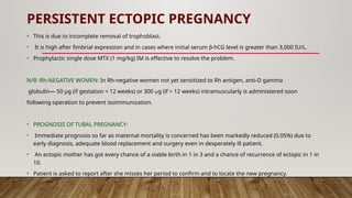 PERSISTENT ECTOPIC PREGNANCY
• This is due to incomplete removal of trophoblast.
• It is high after fimbrial expression and in cases where initial serum b-hCG level is greater than 3,000 IU/L.
• Prophylactic single dose MTX (1 mg/kg) IM is effective to resolve the problem.
N/B :Rh-NEGATIVE WOMEN: In Rh-negative women not yet sensitized to Rh antigen, anti-D gamma
globulin— 50 μg (if gestation < 12 weeks) or 300 μg (if > 12 weeks) intramuscularly is administered soon
following operation to prevent isoimmunization.
• PROGNOSIS OF TUBAL PREGNANCY:
• Immediate prognosis so far as maternal mortality is concerned has been markedly reduced (0.05%) due to
early diagnosis, adequate blood replacement and surgery even in desperately ill patient.
• An ectopic mother has got every chance of a viable birth in 1 in 3 and a chance of recurrence of ectopic in 1 in
10.
• Patient is asked to report after she misses her period to confirm and to locate the new pregnancy.
 