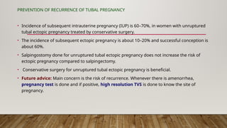 PREVENTION OF RECURRENCE OF TUBAL PREGNANCY
• Incidence of subsequent intrauterine pregnancy (IUP) is 60–70%, in women with unruptured
tubal ectopic pregnancy treated by conservative surgery.
• The incidence of subsequent ectopic pregnancy is about 10–20% and successful conception is
about 60%.
• Salpingostomy done for unruptured tubal ectopic pregnancy does not increase the risk of
ectopic pregnancy compared to salpingectomy.
• Conservative surgery for unruptured tubal ectopic pregnancy is beneficial.
• Future advice: Main concern is the risk of recurrence. Whenever there is amenorrhea,
pregnancy test is done and if positive, high resolution TVS is done to know the site of
pregnancy.
 