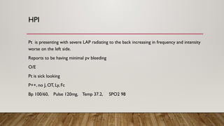 HPI
Pt is presenting with severe LAP radiating to the back increasing in frequency and intensity
worse on the left side.
Reports to be having minimal pv bleeding
O/E
Pt is sick looking
P++, no J, OT, Ly, Fc
Bp 100/60, Pulse 120mg, Temp 37.2, SPO2 98
 