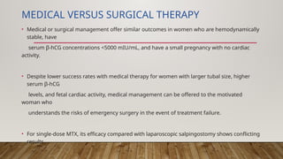 MEDICAL VERSUS SURGICAL THERAPY
• Medical or surgical management offer similar outcomes in women who are hemodynamically
stable, have
serum β-hCG concentrations <5000 mIU/mL, and have a small pregnancy with no cardiac
activity.
• Despite lower success rates with medical therapy for women with larger tubal size, higher
serum β-hCG
levels, and fetal cardiac activity, medical management can be offered to the motivated
woman who
understands the risks of emergency surgery in the event of treatment failure.
• For single-dose MTX, its efficacy compared with laparoscopic salpingostomy shows conflicting
results.
 