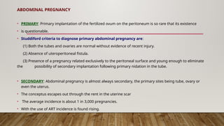 ABDOMINAL PREGNANCY
• PRIMARY: Primary implantation of the fertilized ovum on the peritoneum is so rare that its existence
• is questionable.
• Studdiford criteria to diagnose primary abdominal pregnancy are:
(1) Both the tubes and ovaries are normal without evidence of recent injury.
(2) Absence of uteroperitoneal fistula.
(3) Presence of a pregnancy related exclusively to the peritoneal surface and young enough to eliminate
the possibility of secondary implantation following primary nidation in the tube.
• SECONDARY: Abdominal pregnancy is almost always secondary, the primary sites being tube, ovary or
even the uterus.
• The conceptus escapes out through the rent in the uterine scar
• The average incidence is about 1 in 3,000 pregnancies.
• With the use of ART incidence is found rising.
 