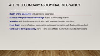 FATE OF SECONDARY ABDOMINAL PREGNANCY
• Fate of Secondary Abdominal Pregnancy
• Death of the blastocyst with complete absorption
• Massive intraperitoneal hemorrhage due to placental separation
• Infection with fistulous communication with intestine, bladder, umbilicus
• Fetal death :mummification, suppuration, adipocere formation, calcification (lithopedion)
• Continue to term pregnancy (rare—1.0%) (risk of fetal malformation and deformation)
 