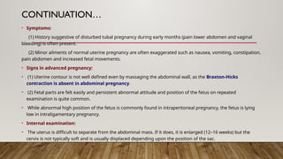 CONTINUATION…
• Symptoms:
(1) History suggestive of disturbed tubal pregnancy during early months (pain lower abdomen and vaginal
bleeding) is often present.
(2) Minor ailments of normal uterine pregnancy are often exaggerated such as nausea, vomiting, constipation,
pain abdomen and increased fetal movements.
• Signs in advanced pregnancy:
• (1) Uterine contour is not well defined even by massaging the abdominal wall, as the Braxton-Hicks
contraction is absent in abdominal pregnancy.
• (2) Fetal parts are felt easily and persistent abnormal attitude and position of the fetus on repeated
examination is quite common.
• While abnormal high position of the fetus is commonly found in intraperitoneal pregnancy, the fetus is lying
low in intraligamentary pregnancy.
• Internal examination:
• The uterus is difficult to separate from the abdominal mass. If it does, it is enlarged (12–16 weeks) but the
cervix is not typically soft and is usually displaced depending upon the position of the sac.
 