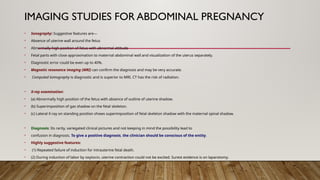 IMAGING STUDIES FOR ABDOMINAL PREGNANCY
• Sonography: Suggestive features are—
• Absence of uterine wall around the fetus
• Abnormally high position of fetus with abnormal attitude
• Fetal parts with close approximation to maternal abdominal wall and visualization of the uterus separately.
• Diagnostic error could be even up to 40%.
• Magnetic resonance imaging (MRI) can confirm the diagnosis and may be very accurate.
• Computed tomography is diagnostic and is superior to MRI. CT has the risk of radiation.
• X-ray examination:
• (a) Abnormally high position of the fetus with absence of outline of uterine shadow.
• (b) Superimposition of gas shadow on the fetal skeleton.
• (c) Lateral X-ray on standing position shows superimposition of fetal skeleton shadow with the maternal spinal shadow.
• Diagnosis: Its rarity, variegated clinical pictures and not keeping in mind the possibility lead to
• confusion in diagnosis. To give a positive diagnosis, the clinician should be conscious of the entity.
• Highly suggestive features:
• (1) Repeated failure of induction for intrauterine fetal death.
• (2) During induction of labor by oxytocin, uterine contraction could not be excited. Surest evidence is on laparotomy.
 