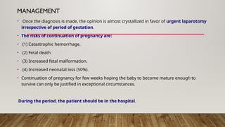 MANAGEMENT
• Once the diagnosis is made, the opinion is almost crystallized in favor of urgent laparotomy
irrespective of period of gestation.
• The risks of continuation of pregnancy are:
• (1) Catastrophic hemorrhage.
• (2) Fetal death
• (3) Increased fetal malformation.
• (4) Increased neonatal loss (50%).
• Continuation of pregnancy for few weeks hoping the baby to become mature enough to
survive can only be justified in exceptional circumstances.
During the period, the patient should be in the hospital.
 