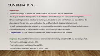 CONTINUATION….
• Laparotomy:
• The ideal surgery is to remove the entire sac-fetus, the placenta and the membranes.
• This may be achieved if the placenta is attached to a removable organ like uterus or broad ligament.
• If, however, the placenta is attached to vital organs, it is better to take out the fetus and leave behind the
• placenta and the sac, after tying and cutting the cord flushed with its placental attachment.
• In such a situation, placental activity is to be monitored by quantitative serum b-hCG level and ultrasound.
• Complete absorption of the left behind placenta occurs through aseptic autolysis.
• Complications include: secondary hemorrhage, intestinal obstruction and infection.
• Prognosis: Because of the risk mentioned before maternal mortality is less than 5% but morbidity is high.
• Perinatal mortality approximates 90%.
• Fetal malformation could be as high as 50%.
• Normal infants have been reported in 10% of cases.
 