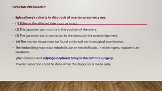 OVARIAN PREGNANCY
• Spiegelberg‘s criteria in diagnosis of ovarian pregnancy are:
• (1) Tube on the affected side must be intact.
• (2) The gestation sac must be in the position of the ovary.
• (3) The gestation sac is connected to the uterus by the ovarian ligament.
• (4) The ovarian tissue must be found on its wall on histological examination.
• The embedding may occur intrafollicular or extrafollicular. In either types, rupture is an
inevitable
• phenomenon and salpingo-oophorectomy is the definite surgery.
• Ovarian resection could be done when the diagnosis is made early.
 