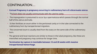 CONTINUATION…
• Cornual Pregnancy is pregnancy occurring in rudimentary horn of a bicornuate uterus.
• The horn does not usually communicate with the uterine cavity.
• The impregnation is presumed to occur by a spermatozoa which passes through the normal
half of the uterus and tube.
• It then fertilizes an ovum either in the peritoneal cavity or in the tube connected to the
rudimentary horn by transperitoneal migration.
• The concerned ovum is usually shed from the ovary on the same side of the rudimentary
horn.
• The general and local reactions are similar to those in the tubal pregnancy. But these are
intensified and pregnancy may continue for longer time.
• Termination by rupture is inevitable between 12 and 20 weeks with massive
intraperitoneal hemorrhage.
 