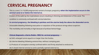 CERVICAL PREGNANCY
• This is a rare (1 in 16,000 pregnancies) variant of ectopic pregnancy when the implantation occurs in the
cervical canal at or below the internal os.
• Erosion of the walls by the trophoblasts occurs resulting in thinning and distension of the canal. The
• condition is commonly confused with cervical abortion.
• In cervical pregnancy, the bleeding is painless and the uterine body lies above the distended cervix.
• Intractable bleeding following evacuation or expulsion of the products brings about suspicion.
• The morbidity and mortality is high because of profuse hemorrhage.
• Clinical diagnostic criteria (Rubin–1983) for cervical pregnancy :—
• (a) Soft, enlarged cervix equal to or larger than the fundus.
• (b) Uterine bleeding following amenorrhea, without cramping pain.
• (c) Products of conception entirely confined within and firmly attached to endocervix.
• (d) A closed internal cervical os and a partially opened external os.
 