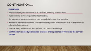 CONTINUATION…
• Sonography:
• Reveals the pregnancy in the cervical canal and an empty uterine cavity.
• Hysterectomy is often required to stop bleeding.
• An attempt to preserve the uterus may be made by intracervical plugging.
• Methotrexate therapy has been considered both systemic and direct local as an alternative or
adjunct to hysterectomy.
• Uterine artery embolization with gelfoam can control hemorrhage.
• Confirmation is done by histological evidence of the presence of villi inside the cervical
stroma.
 