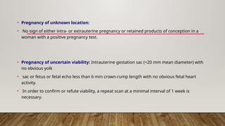 • Pregnancy of unknown location:
• No sign of either intra- or extrauterine pregnancy or retained products of conception in a
woman with a positive pregnancy test.
• Pregnancy of uncertain viability: Intrauterine gestation sac (<20 mm mean diameter) with
no obvious yolk
• sac or fetus or fetal echo less than 6 mm crown-rump length with no obvious fetal heart
activity.
• In order to confirm or refute viability, a repeat scan at a minimal interval of 1 week is
necessary.
 