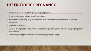 HETEROTOPIC PREGNANCY
• Incidence is about 1 in 8,000 pregnancies at present.
• It is more common following ART procedures.
• Intrauterine pregnancy may be coexistent with tubal or rarely with cervical or ovarian
pregnancy.
• Diagnosis is difficult.
• Absence of vaginal bleeding in the presence of signs and symptoms of an ectopic pregnancy
is suspicious.
• Abnormally rising hCG level and ultrasonography may be helpful.
 