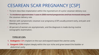 CESAREAN SCAR PREGNANCY [CSP]
• Tis term describes implantation within the myometrium of a prior cesarean delivery scar.
• Its incidence approximates 1 case in 2000 normal pregnancies and has increased along with
the cesarean delivery rate.
• Women with symptomatic cesarean scar pregnancy (CSP) usually present early, and pain and
bleeding are common.
• 40 percent of women are asymptomatic, and the diagnosis is made during routine
sonographic examination.
TYPES OF CSPs
1. Endogenic CSPs implant on the scar and expand toward the uterine cavity
2. Exogenic CSPs implant deeply within the scar niche and grow toward the bladder or
abdominal cavity
 