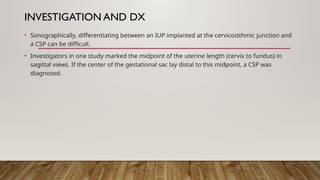 INVESTIGATION AND DX
• Sonographically, differentiating between an IUP implanted at the cervicoisthmic junction and
a CSP can be difficult.
• Investigators in one study marked the midpoint of the uterine length (cervix to fundus) in
sagittal views. If the center of the gestational sac lay distal to this midpoint, a CSP was
diagnosed.
 