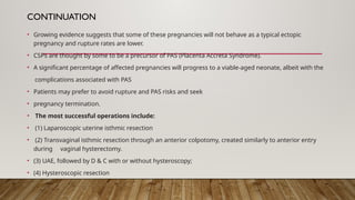 CONTINUATION
• Growing evidence suggests that some of these pregnancies will not behave as a typical ectopic
pregnancy and rupture rates are lower.
• CSPs are thought by some to be a precursor of PAS (Placenta Accreta Syndrome).
• A significant percentage of affected pregnancies will progress to a viable-aged neonate, albeit with the
complications associated with PAS
• Patients may prefer to avoid rupture and PAS risks and seek
• pregnancy termination.
• The most successful operations include:
• (1) Laparoscopic uterine isthmic resection
• (2) Transvaginal isthmic resection through an anterior colpotomy, created similarly to anterior entry
during vaginal hysterectomy.
• (3) UAE, followed by D & C with or without hysteroscopy;
• (4) Hysteroscopic resection
 