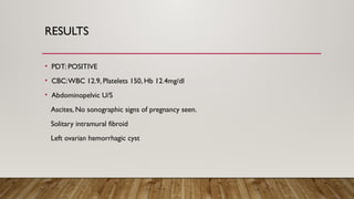 RESULTS
• PDT: POSITIVE
• CBC:WBC 12.9, Platelets 150, Hb 12.4mg/dl
• Abdominopelvic U/S
Ascites, No sonographic signs of pregnancy seen.
Solitary intramural fibroid
Left ovarian hemorrhagic cyst
 