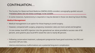 CONTINUATION…
• The Society For Maternal-Fetal Medicine (SMFM) (2020) considers sonography-guided vacuum
aspiration alone, but not sharp curettage, to be suitable.
• In some instances, hysterectomy is required or may be elected in those not desiring future fertility.
Medical Management
• Medical management is an option for those hoping to avoid surgery.
• However, compared with surgery, pregnancy resolution rates are more varied and lengthier.
• In one review, local MTX injection into the gestational sac alone provided a success rate of 60
percent, and systemic plus local MTX raised the rate to nearly 80 percent.
• Following conservative treatment, subsequent pregnancies have good outcomes, but PAS and
recurrent CSP are risks.
• Uterine arteriovenous malformations are a potential long-term complication
 