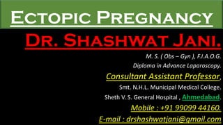 Ectopic Pregnancy
Dr. Shashwat Jani.
M. S. ( Obs – Gyn ), F.I.A.O.G.
Diploma in Advance Laparoscopy.
Consultant Assistant Professor,
Smt. N.H.L. Municipal Medical College.
Sheth V. S. General Hospital , Ahmedabad.
Mobile : +91 99099 44160.
E-mail : drshashwatjani@gmail.com
 
