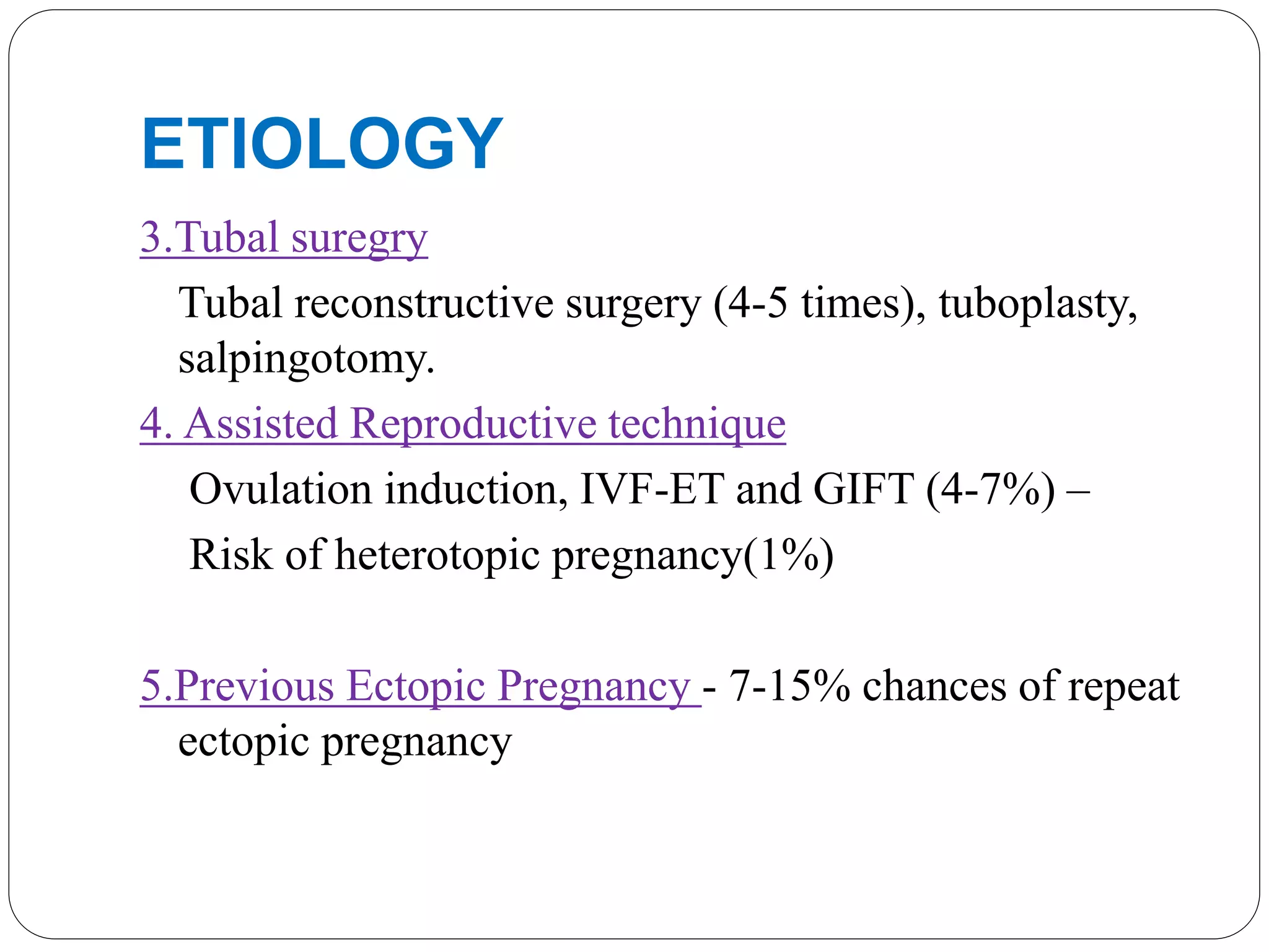 ETIOLOGY
3.Tubal suregry
Tubal reconstructive surgery (4-5 times), tuboplasty,
salpingotomy.
4. Assisted Reproductive technique
Ovulation induction, IVF-ET and GIFT (4-7%) –
Risk of heterotopic pregnancy(1%)
5.Previous Ectopic Pregnancy - 7-15% chances of repeat
ectopic pregnancy
 