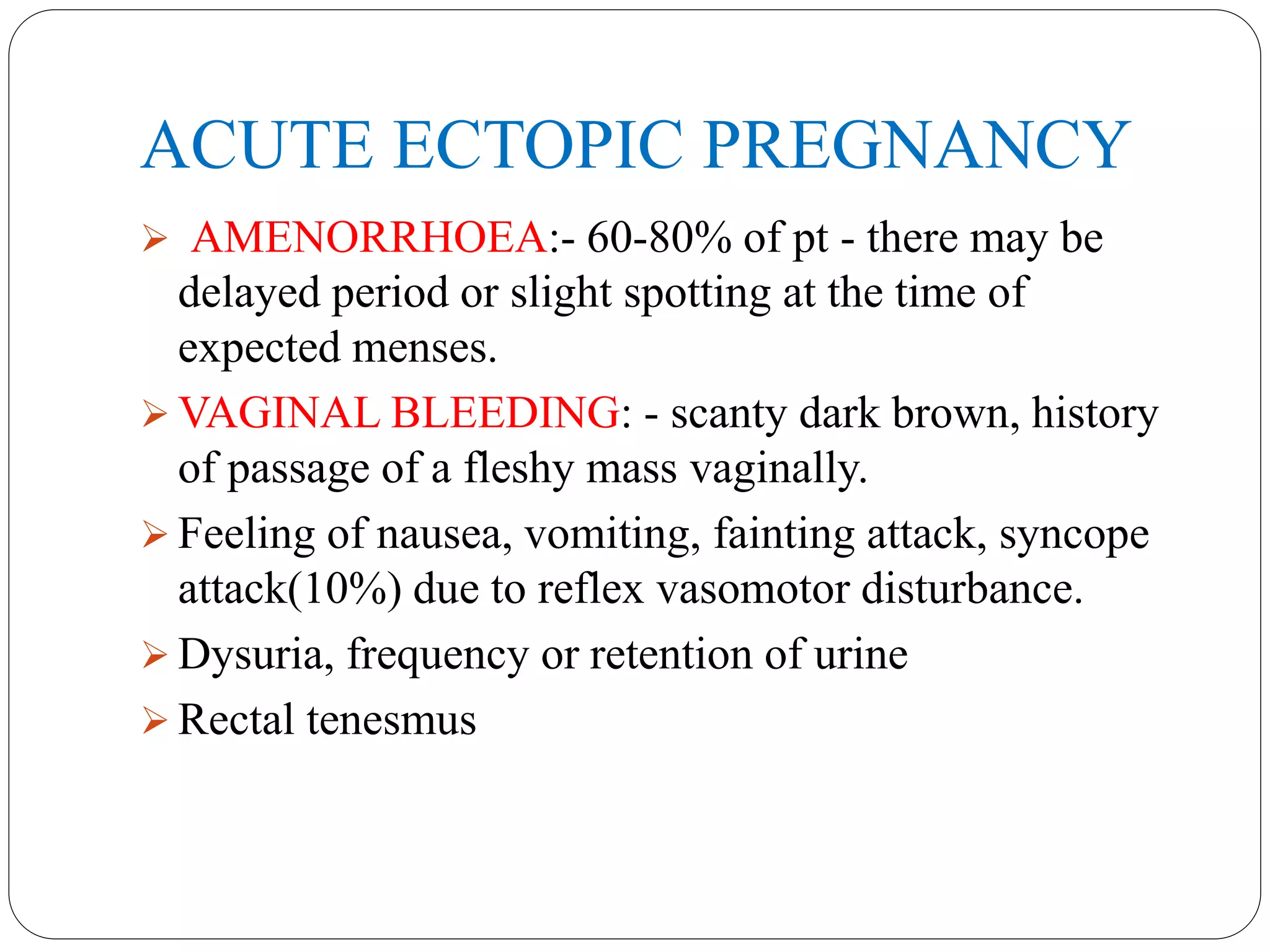 ACUTE ECTOPIC PREGNANCY
 AMENORRHOEA:- 60-80% of pt - there may be
delayed period or slight spotting at the time of
expected menses.
 VAGINAL BLEEDING: - scanty dark brown, history
of passage of a fleshy mass vaginally.
 Feeling of nausea, vomiting, fainting attack, syncope
attack(10%) due to reflex vasomotor disturbance.
 Dysuria, frequency or retention of urine
 Rectal tenesmus
 