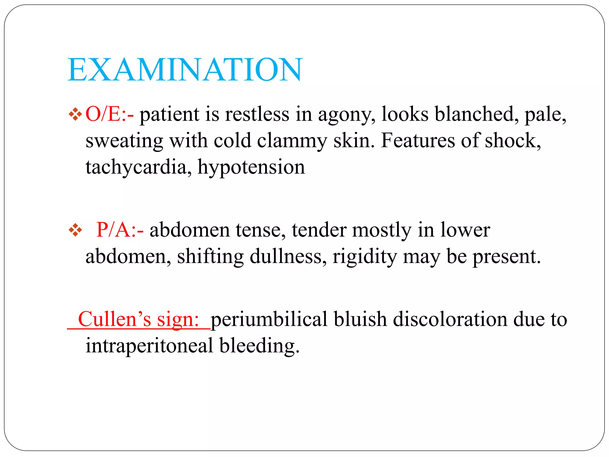 EXAMINATION
O/E:- patient is restless in agony, looks blanched, pale,
sweating with cold clammy skin. Features of shock,
tachycardia, hypotension
 P/A:- abdomen tense, tender mostly in lower
abdomen, shifting dullness, rigidity may be present.
Cullen’s sign: periumbilical bluish discoloration due to
intraperitoneal bleeding.
 
