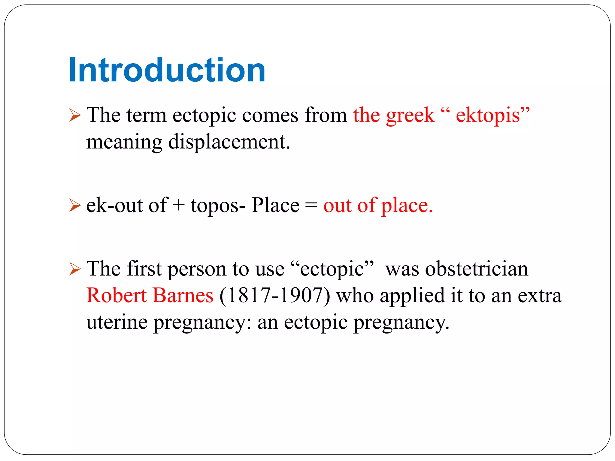 Introduction
 The term ectopic comes from the greek “ ektopis”
meaning displacement.
 ek-out of + topos- Place = out of place.
 The first person to use “ectopic” was obstetrician
Robert Barnes (1817-1907) who applied it to an extra
uterine pregnancy: an ectopic pregnancy.
 