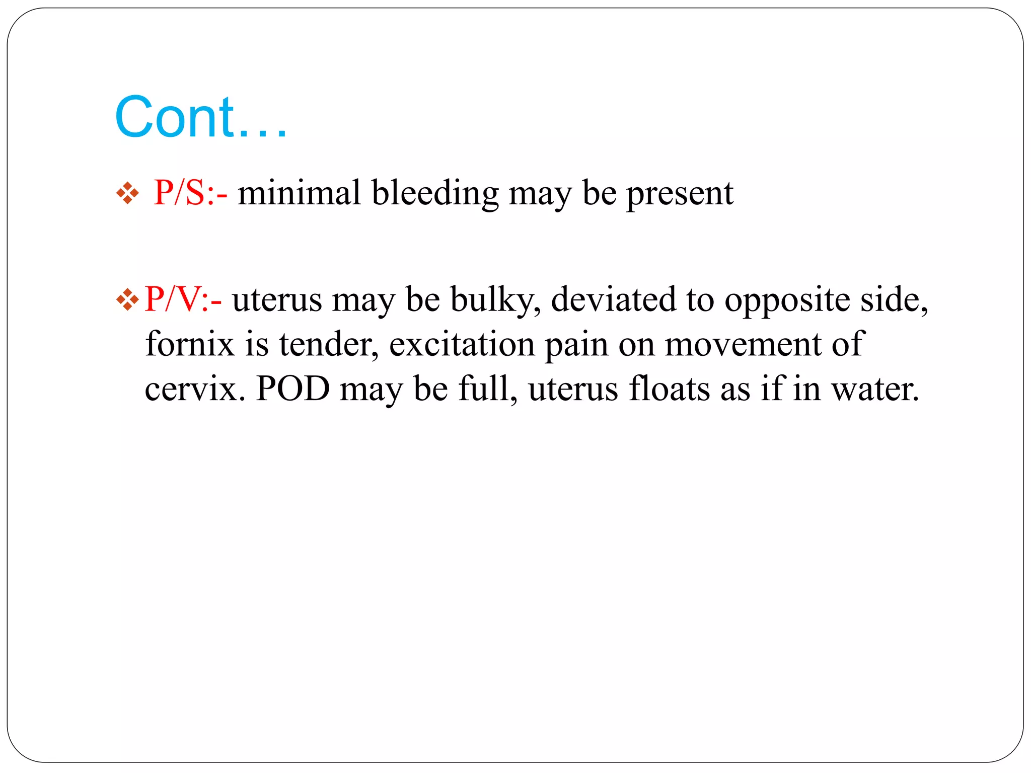 Cont…
 P/S:- minimal bleeding may be present
P/V:- uterus may be bulky, deviated to opposite side,
fornix is tender, excitation pain on movement of
cervix. POD may be full, uterus floats as if in water.
 