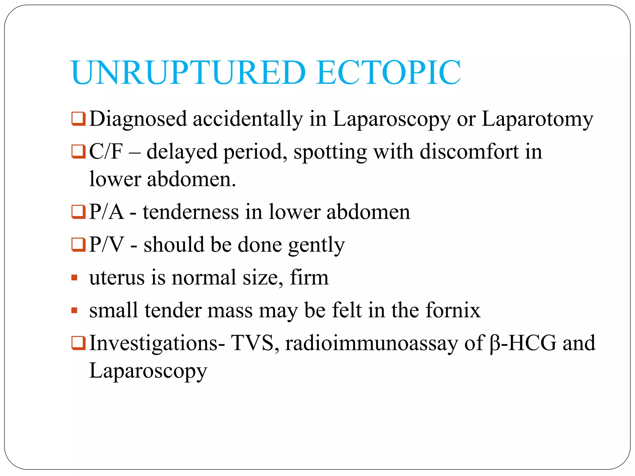 UNRUPTURED ECTOPIC
Diagnosed accidentally in Laparoscopy or Laparotomy
C/F – delayed period, spotting with discomfort in
lower abdomen.
P/A - tenderness in lower abdomen
P/V - should be done gently
 uterus is normal size, firm
 small tender mass may be felt in the fornix
Investigations- TVS, radioimmunoassay of β-HCG and
Laparoscopy
 