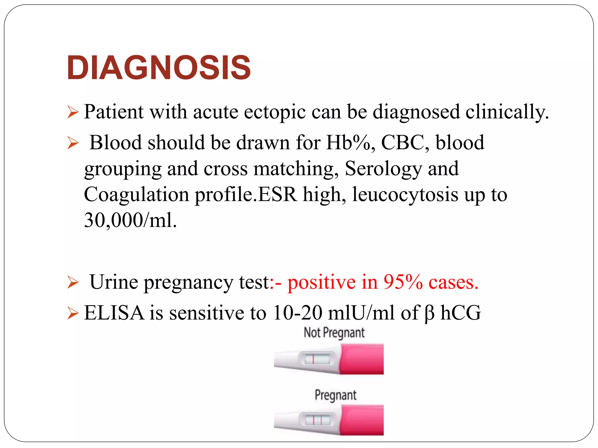 DIAGNOSIS
 Patient with acute ectopic can be diagnosed clinically.
 Blood should be drawn for Hb%, CBC, blood
grouping and cross matching, Serology and
Coagulation profile.ESR high, leucocytosis up to
30,000/ml.
 Urine pregnancy test:- positive in 95% cases.
 ELISA is sensitive to 10-20 mlU/ml of β hCG
 