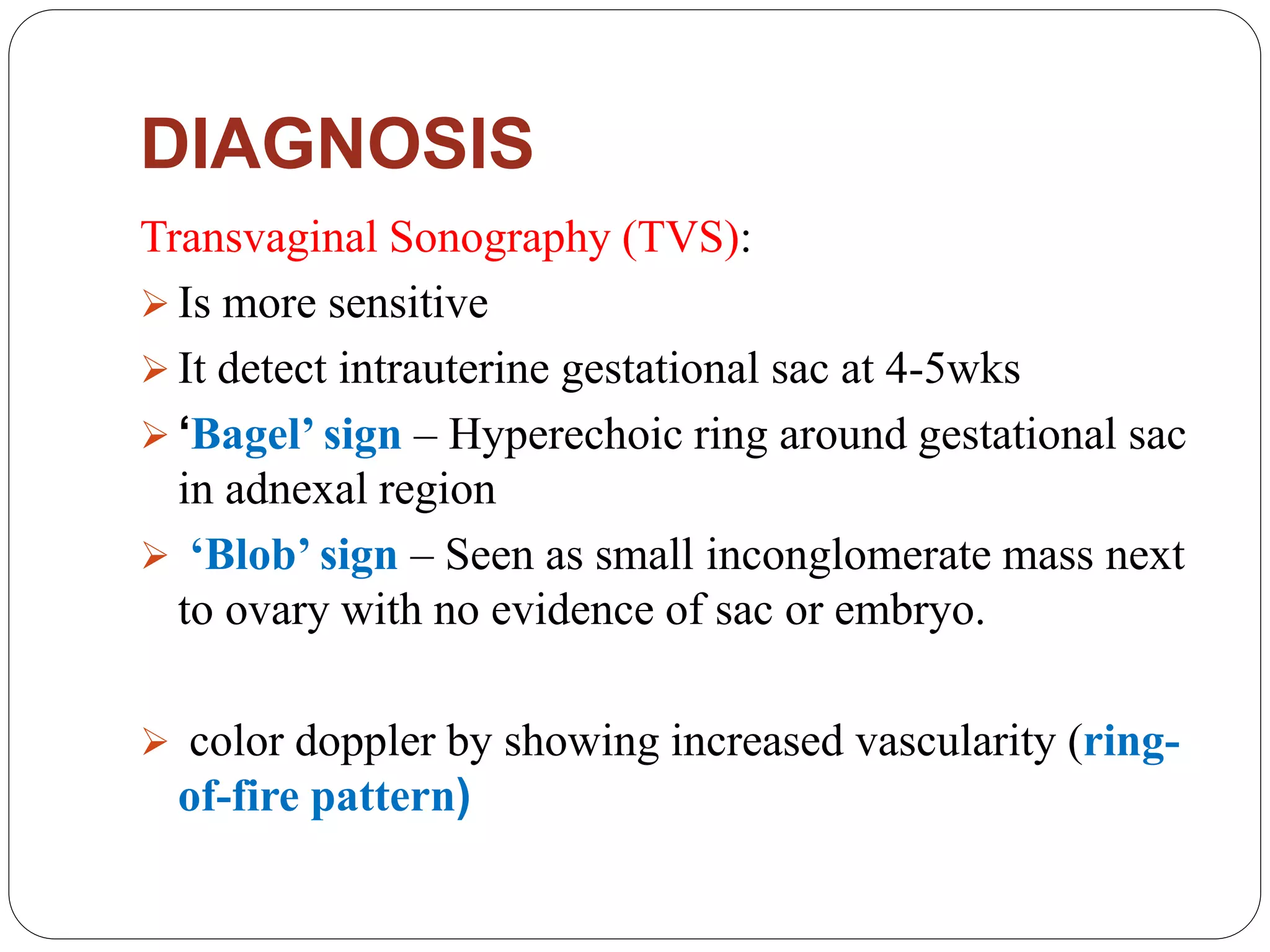 DIAGNOSIS
Transvaginal Sonography (TVS):
 Is more sensitive
 It detect intrauterine gestational sac at 4-5wks
 ‘Bagel’ sign – Hyperechoic ring around gestational sac
in adnexal region
 ‘Blob’ sign – Seen as small inconglomerate mass next
to ovary with no evidence of sac or embryo.
 color doppler by showing increased vascularity (ring-
of-fire pattern)
 