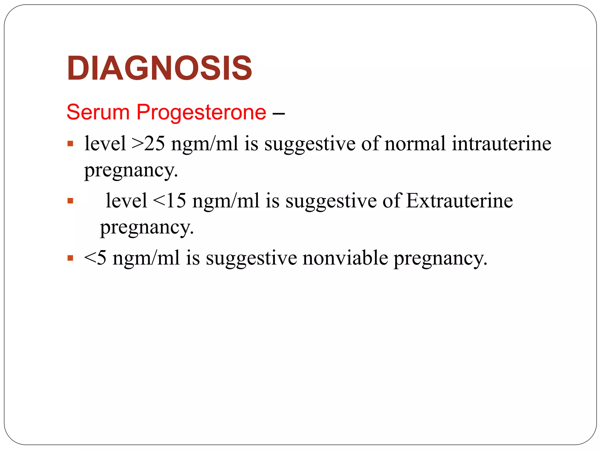 DIAGNOSIS
Serum Progesterone –
 level >25 ngm/ml is suggestive of normal intrauterine
pregnancy.
 level <15 ngm/ml is suggestive of Extrauterine
pregnancy.
 <5 ngm/ml is suggestive nonviable pregnancy.
 