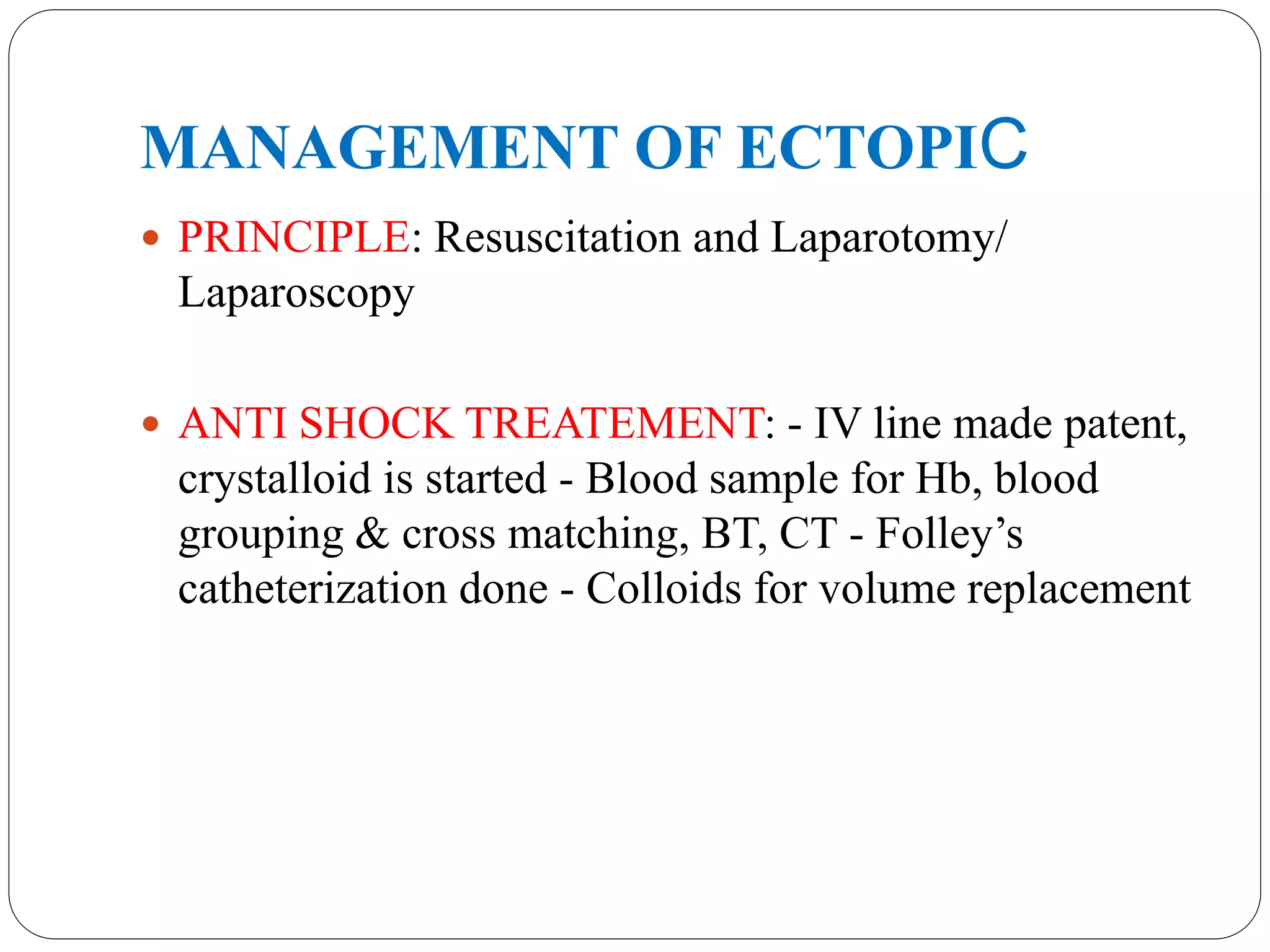 MANAGEMENT OF ECTOPIC
 PRINCIPLE: Resuscitation and Laparotomy/
Laparoscopy
 ANTI SHOCK TREATEMENT: - IV line made patent,
crystalloid is started - Blood sample for Hb, blood
grouping & cross matching, BT, CT - Folley’s
catheterization done - Colloids for volume replacement
 