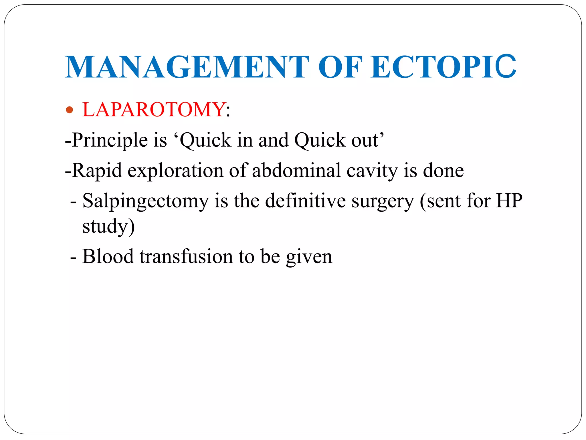 MANAGEMENT OF ECTOPIC
 LAPAROTOMY:
-Principle is ‘Quick in and Quick out’
-Rapid exploration of abdominal cavity is done
- Salpingectomy is the definitive surgery (sent for HP
study)
- Blood transfusion to be given
 