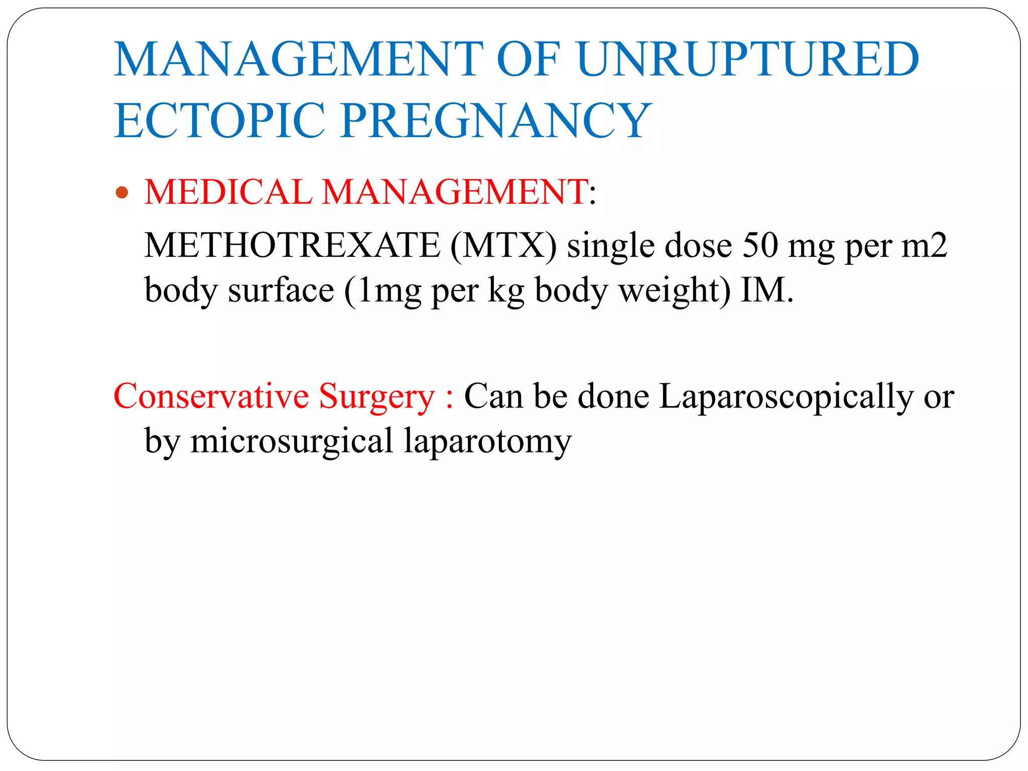 MANAGEMENT OF UNRUPTURED
ECTOPIC PREGNANCY
 MEDICAL MANAGEMENT:
METHOTREXATE (MTX) single dose 50 mg per m2
body surface (1mg per kg body weight) IM.
Conservative Surgery : Can be done Laparoscopically or
by microsurgical laparotomy
 