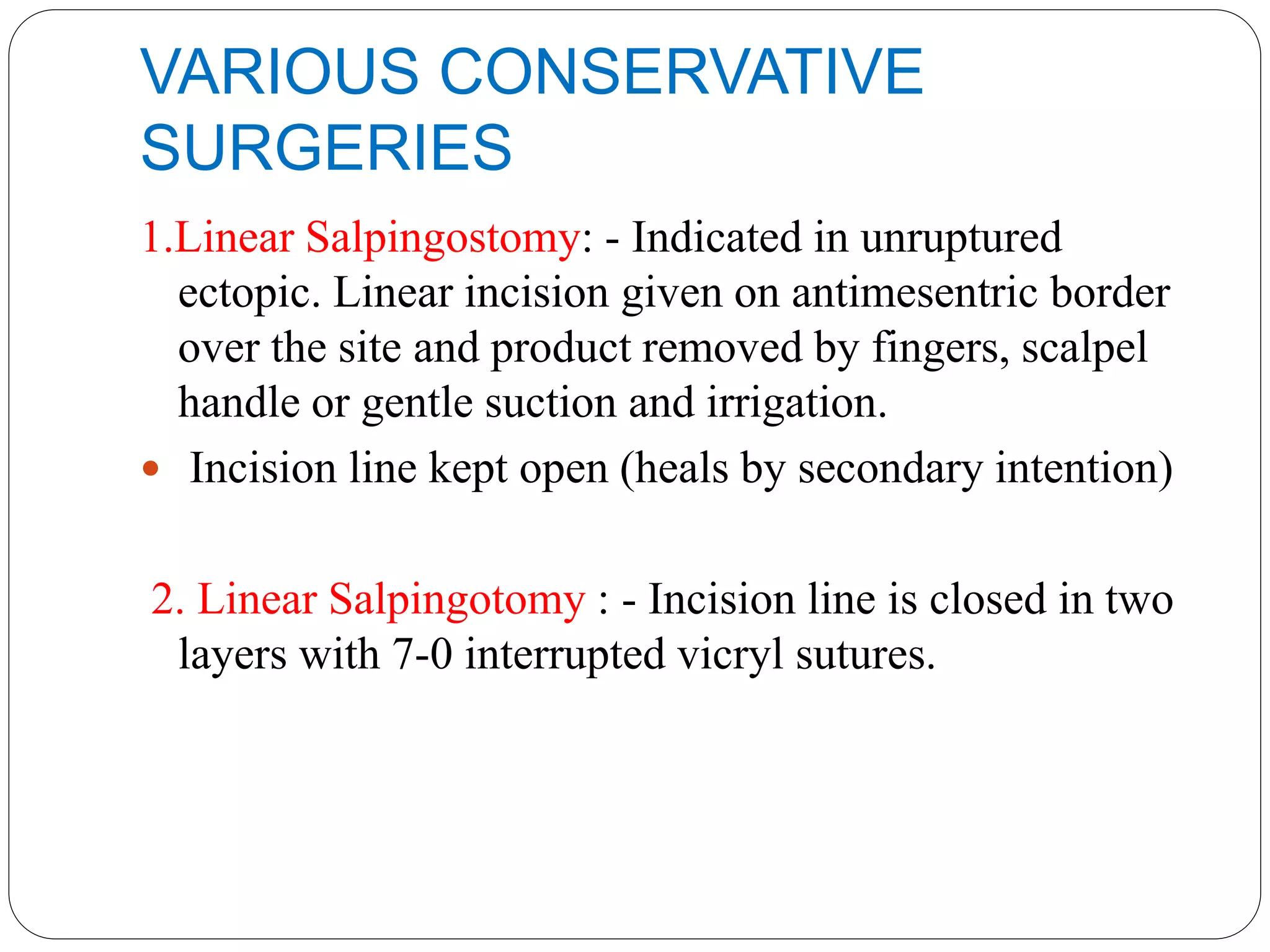 VARIOUS CONSERVATIVE
SURGERIES
1.Linear Salpingostomy: - Indicated in unruptured
ectopic. Linear incision given on antimesentric border
over the site and product removed by fingers, scalpel
handle or gentle suction and irrigation.
 Incision line kept open (heals by secondary intention)
2. Linear Salpingotomy : - Incision line is closed in two
layers with 7-0 interrupted vicryl sutures.
 