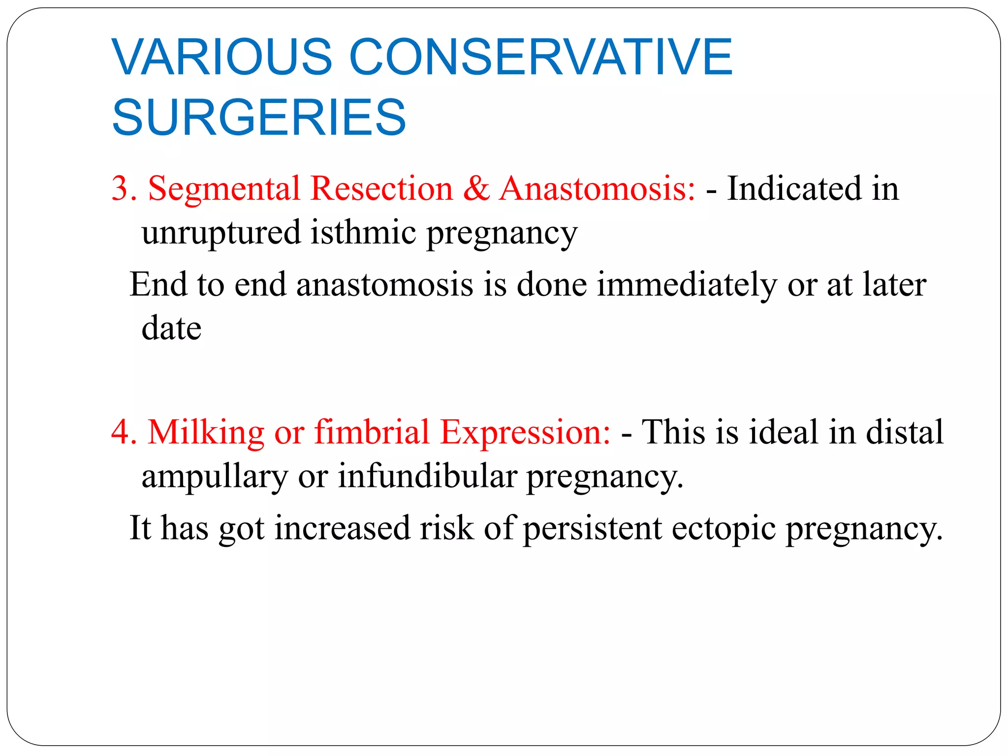 VARIOUS CONSERVATIVE
SURGERIES
3. Segmental Resection & Anastomosis: - Indicated in
unruptured isthmic pregnancy
End to end anastomosis is done immediately or at later
date
4. Milking or fimbrial Expression: - This is ideal in distal
ampullary or infundibular pregnancy.
It has got increased risk of persistent ectopic pregnancy.
 
